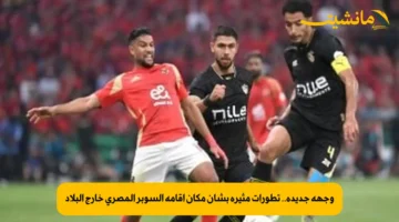 وجهة جديدة.. تطورات مثيرة بشأن مكان إقامة السوبر المصري خارج البلاد 1